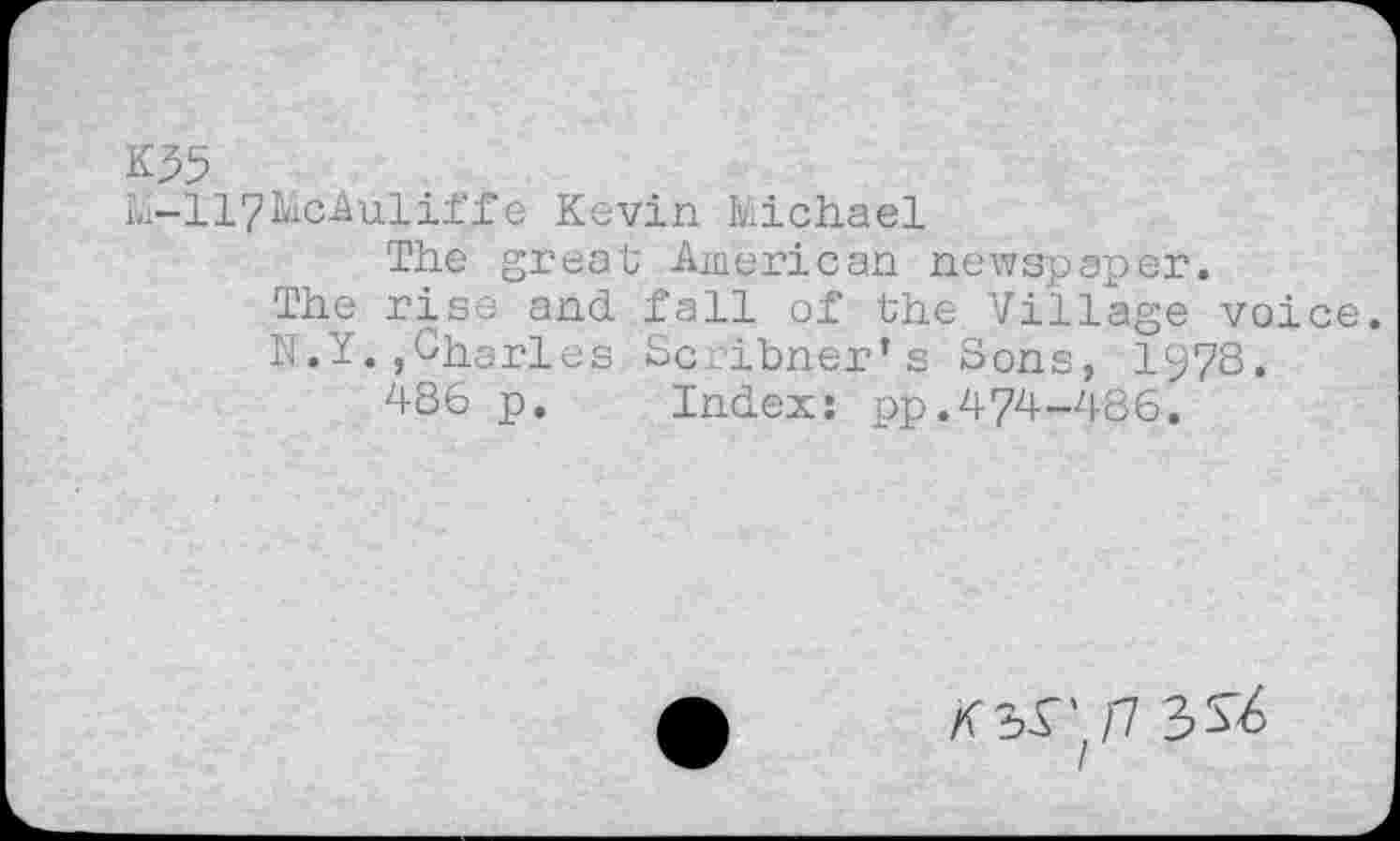 ﻿K35
M-117McAuliffe Kevin Michael
The great American newspaper.
The rise and fall of the Village voice.
N.Y.,Charles Scribner’s Sons, I978.
486 p. Index: pp.474-486.